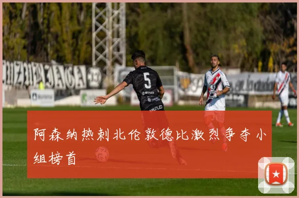阿森纳热刺北伦敦德比激烈争夺小组榜首