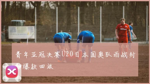 青年亚冠决赛U20日本国奥队雨战封神爆款回放