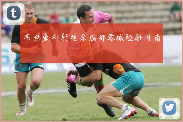 韦世豪补射绝杀成都蓉城险胜河南