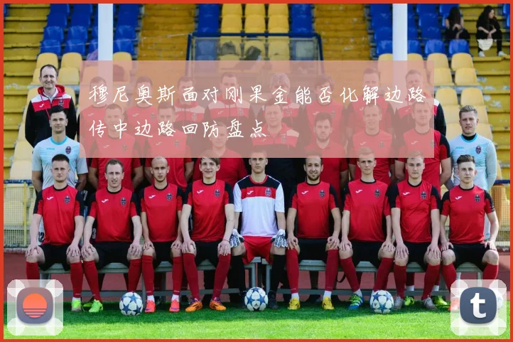 穆尼奥斯面对刚果金能否化解边路传中边路回防盘点