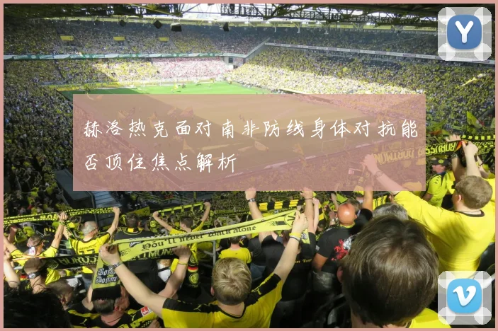 赫洛热克面对南非防线身体对抗能否顶住焦点解析