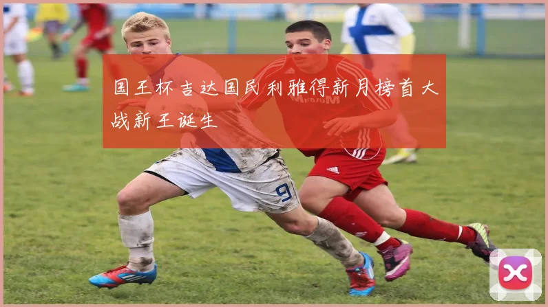 国王杯吉达国民利雅得新月榜首大战新王诞生