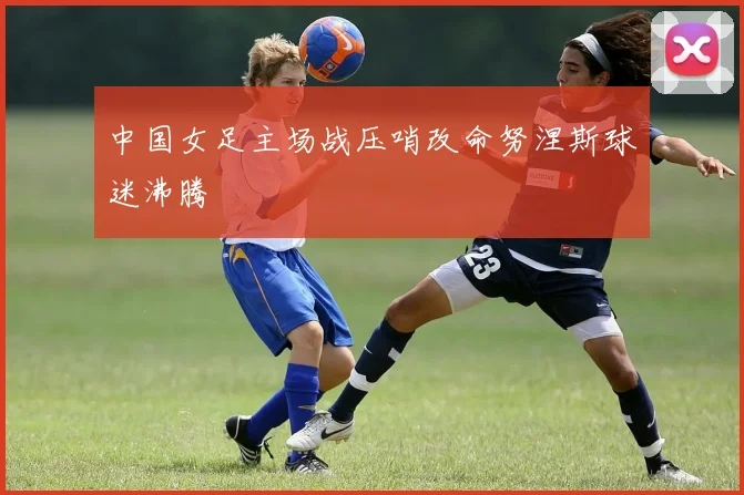 中国女足主场战压哨改命努涅斯球迷沸腾