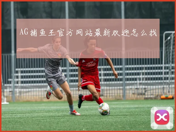 AG捕鱼王官方网站最新欢迎怎么找