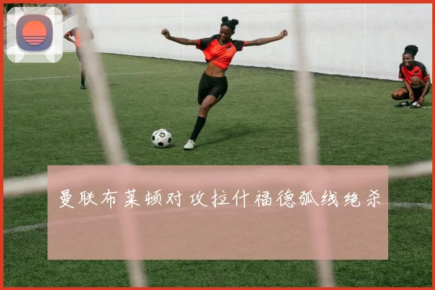 曼联布莱顿对攻拉什福德弧线绝杀