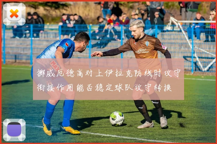 挪威厄德高对上伊拉克防线时攻守衔接作用能否稳定球队攻守转换
