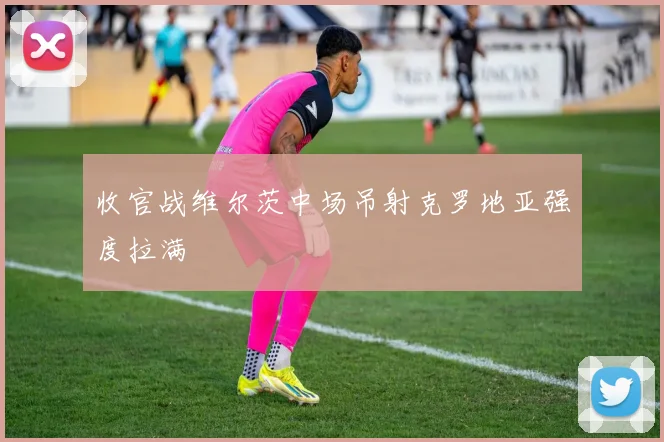 收官战维尔茨中场吊射克罗地亚强度拉满