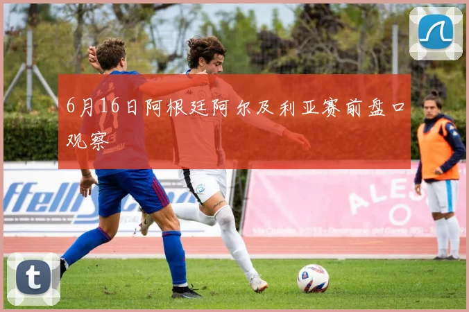 6月16日阿根廷阿尔及利亚赛前盘口观察