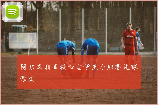 阿尔及利亚核心古伊里小组赛进球预测