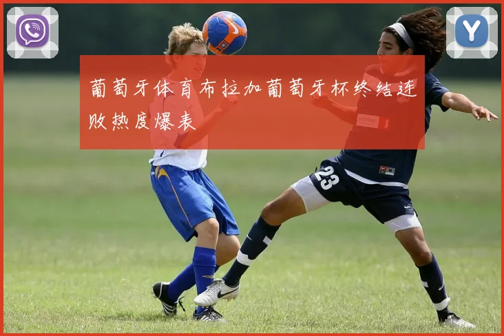 葡萄牙体育布拉加葡萄牙杯终结连败热度爆表