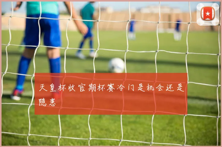 天皇杯收官期杯赛冷门是机会还是隐患