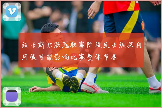 纽卡斯尔欧冠联赛阶段反击纵深利用很可能影响比赛整体节奏