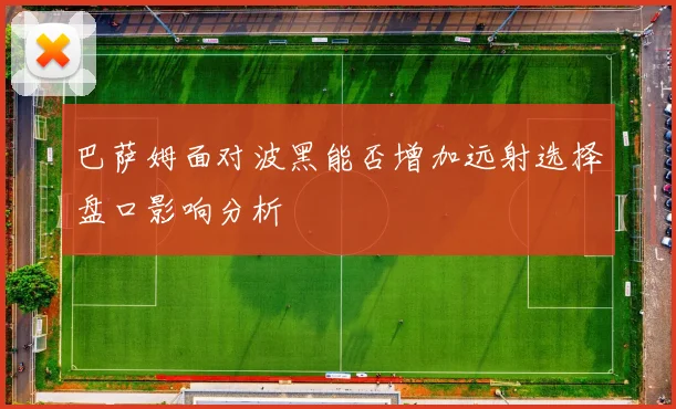 巴萨姆面对波黑能否增加远射选择盘口影响分析