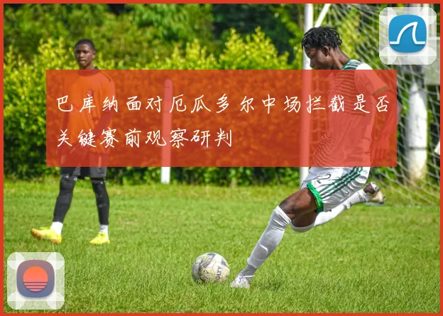 巴库纳面对厄瓜多尔中场拦截是否关键赛前观察研判