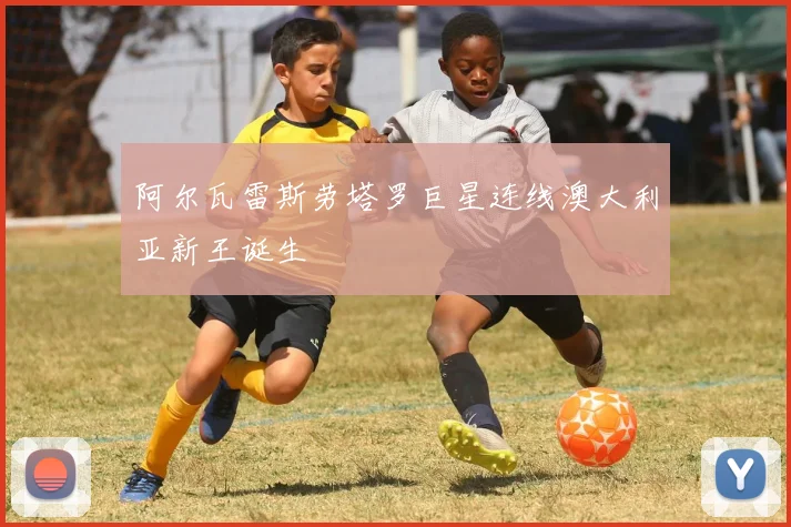 阿尔瓦雷斯劳塔罗巨星连线澳大利亚新王诞生