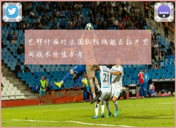 巴耶什面对法国队防线能否拉开空间战术价值参考