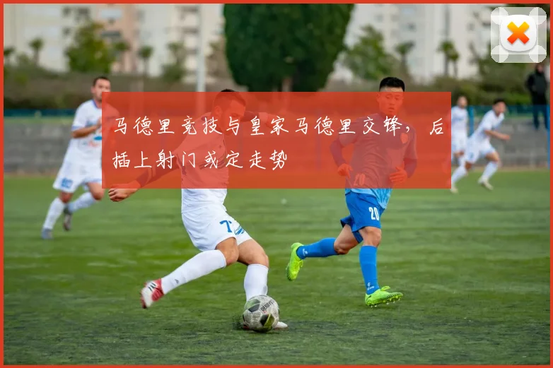 马德里竞技与皇家马德里交锋，后插上射门或定走势