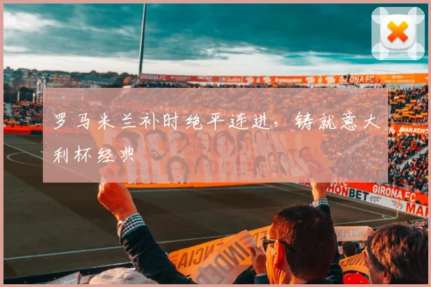 罗马米兰补时绝平连进，铸就意大利杯经典