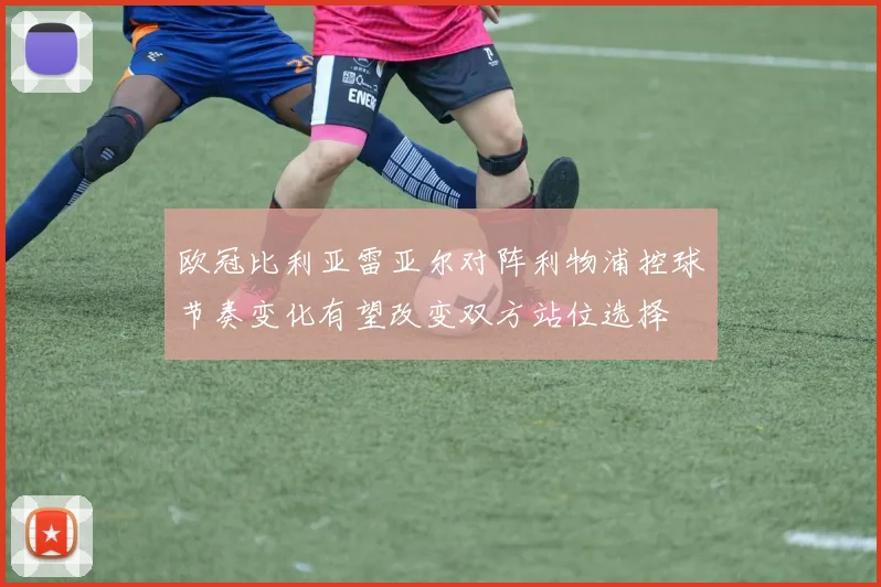 欧冠比利亚雷亚尔对阵利物浦控球节奏变化有望改变双方站位选择