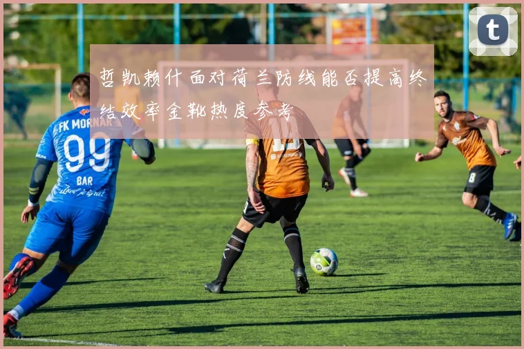 哲凯赖什面对荷兰防线能否提高终结效率金靴热度参考