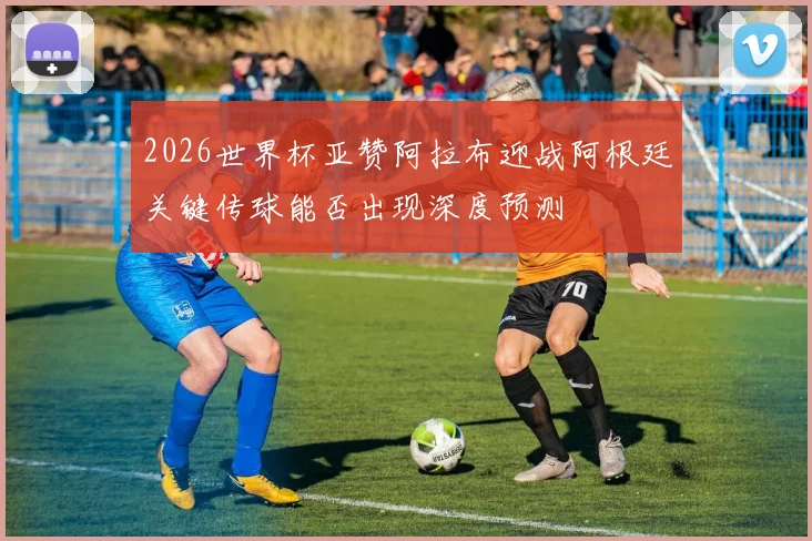 2026世界杯亚赞阿拉布迎战阿根廷关键传球能否出现深度预测