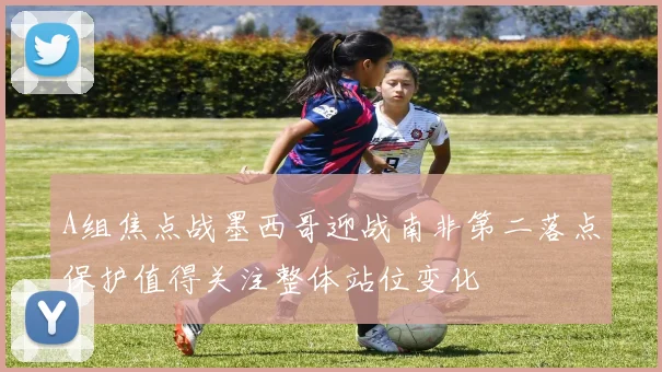 A组焦点战墨西哥迎战南非第二落点保护值得关注整体站位变化