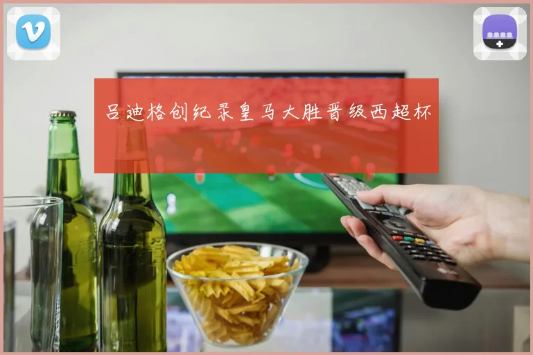 吕迪格创纪录皇马大胜晋级西超杯