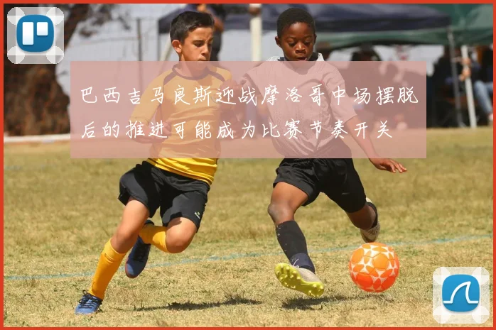 巴西吉马良斯迎战摩洛哥中场摆脱后的推进可能成为比赛节奏开关