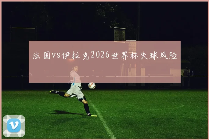 法国vs伊拉克2026世界杯失球风险