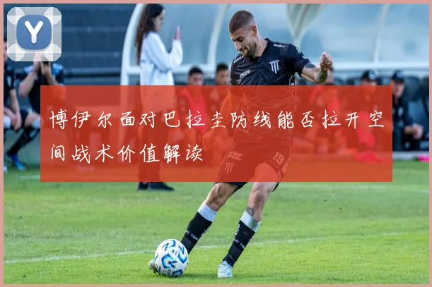 博伊尔面对巴拉圭防线能否拉开空间战术价值解读
